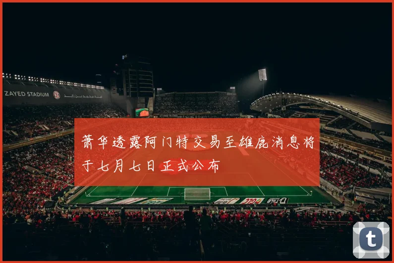 萧华透露阿门特交易至雄鹿消息将于七月七日正式公布