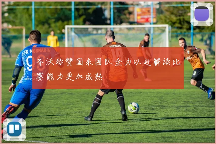 齐沃称赞国米团队全力以赴解读比赛能力更加成熟