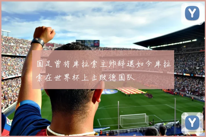 国足曾将库拉索主帅辞退如今库拉索在世界杯上击败德国队