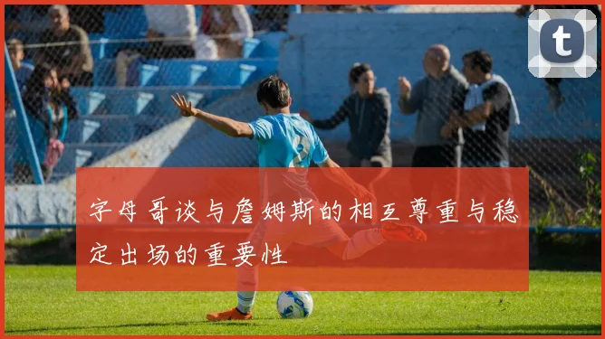 字母哥谈与詹姆斯的相互尊重与稳定出场的重要性