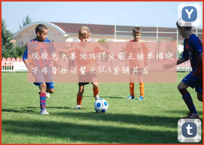 现役总决赛场均得分前五榜单揭晓字母哥独占鳌头SGA紧随其后