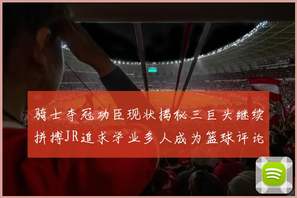 骑士夺冠功臣现状揭秘三巨头继续拼搏JR追求学业多人成为篮球评论员