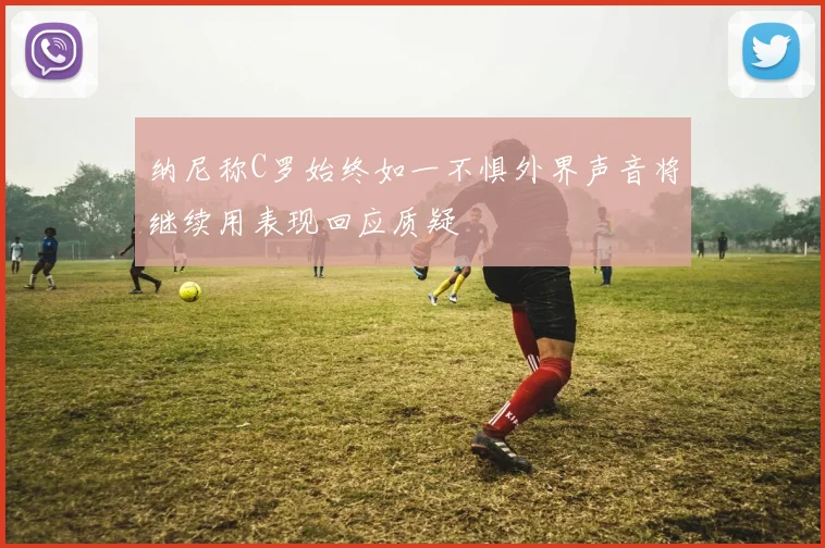 纳尼称C罗始终如一不惧外界声音将继续用表现回应质疑