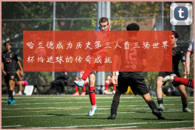 哈兰德成为历史第三人首三场世界杯均进球的传奇成就
