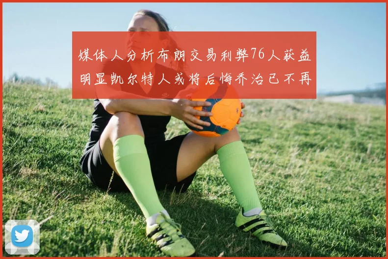 媒体人分析布朗交易利弊76人获益明显凯尔特人或将后悔乔治已不再巅峰