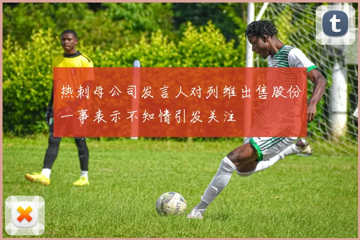 热刺母公司发言人对列维出售股份一事表示不知情引发关注