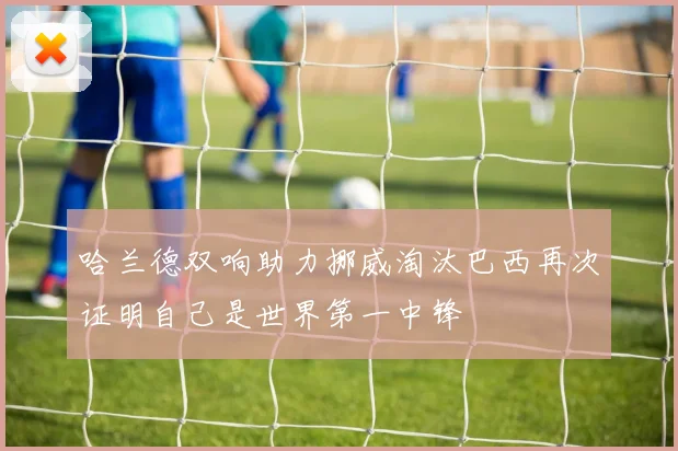 哈兰德双响助力挪威淘汰巴西再次证明自己是世界第一中锋