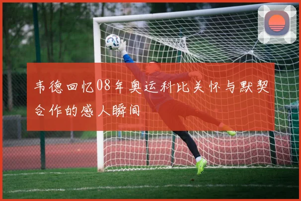 韦德回忆08年奥运科比关怀与默契合作的感人瞬间