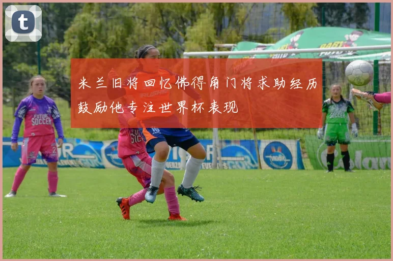 米兰旧将回忆佛得角门将求助经历鼓励他专注世界杯表现