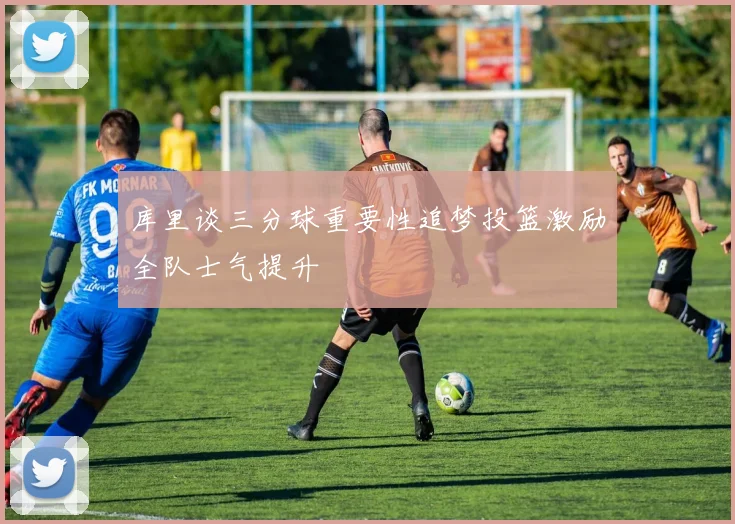库里谈三分球重要性追梦投篮激励全队士气提升