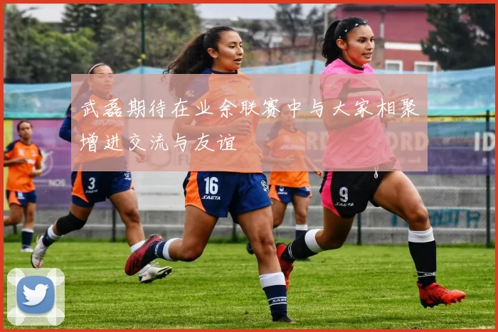 武磊期待在业余联赛中与大家相聚增进交流与友谊