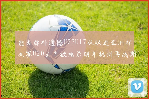 能否弥补遗憾U23U17双双进亚洲杯决赛U20去年被绝杀明年杭州再战期待辉煌