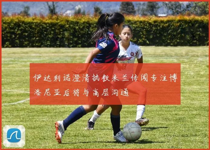 伊达利诺澄清执教米兰传闻专注博洛尼亚后将与高层沟通