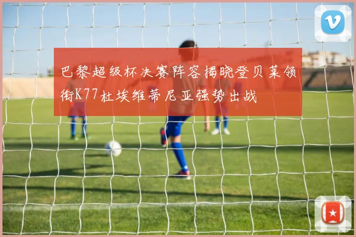 巴黎超级杯决赛阵容揭晓登贝莱领衔K77杜埃维蒂尼亚强势出战