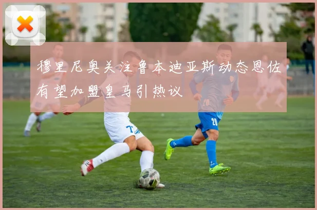 穆里尼奥关注鲁本迪亚斯动态恩佐有望加盟皇马引热议