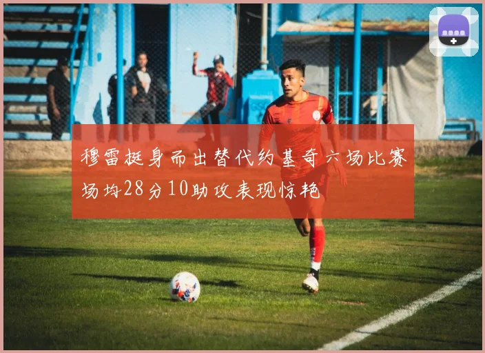 穆雷挺身而出替代约基奇六场比赛场均28分10助攻表现惊艳