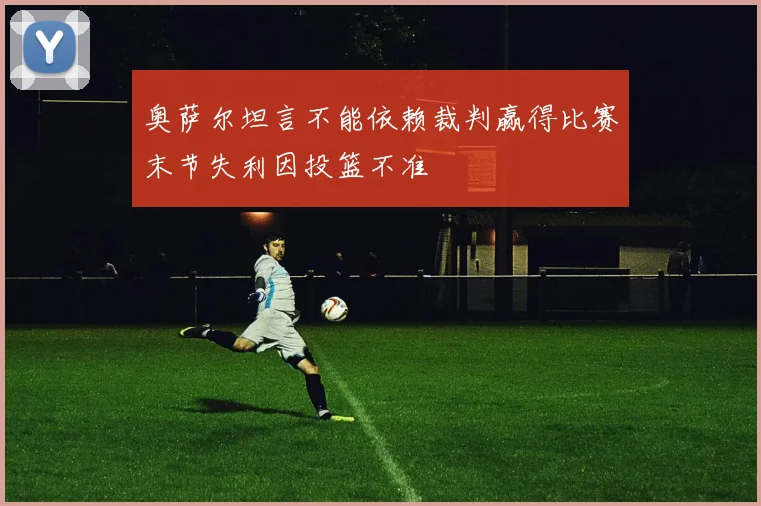 奥萨尔坦言不能依赖裁判赢得比赛末节失利因投篮不准