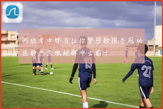 西班牙中锋马拉称赞密歇根夺冠功臣静态天赋超群冲击前十