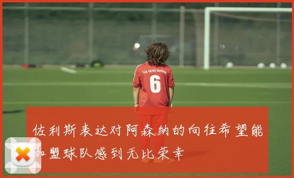 佐利斯表达对阿森纳的向往希望能加盟球队感到无比荣幸