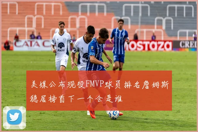 美媒公布现役FMVP球员排名詹姆斯稳居榜首下一个会是谁