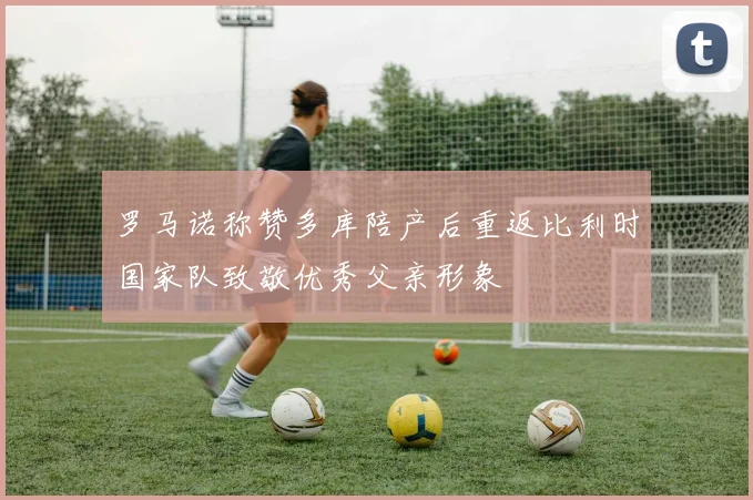 罗马诺称赞多库陪产后重返比利时国家队致敬优秀父亲形象